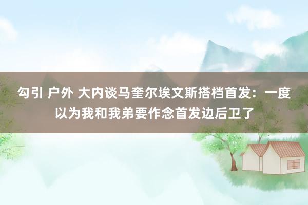 勾引 户外 大内谈马奎尔埃文斯搭档首发：一度以为我和我弟要作念首发边后卫了
