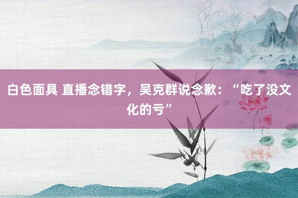 白色面具 直播念错字，吴克群说念歉：“吃了没文化的亏”