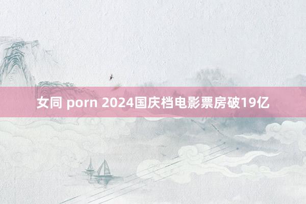 女同 porn 2024国庆档电影票房破19亿