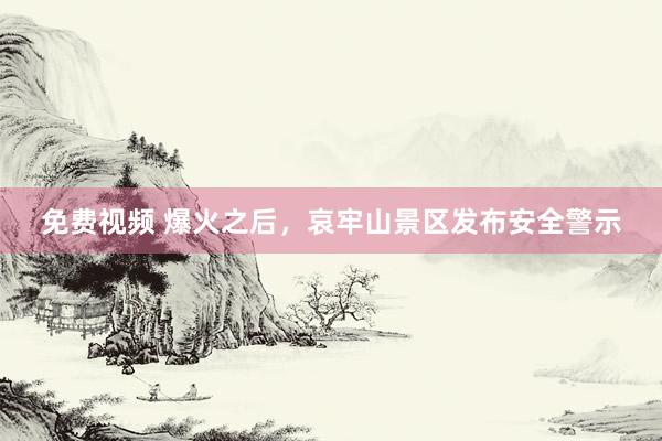 免费视频 爆火之后，哀牢山景区发布安全警示