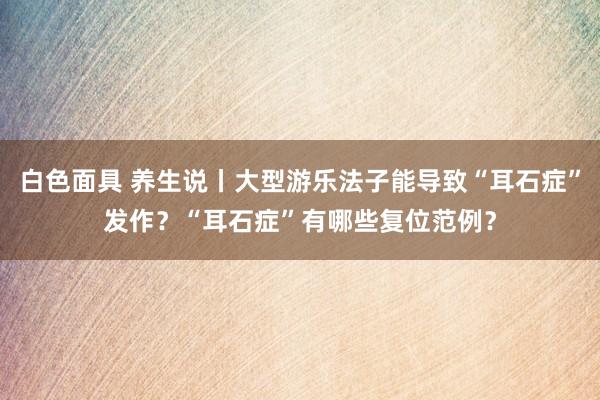 白色面具 养生说丨大型游乐法子能导致“耳石症”发作？“耳石症”有哪些复位范例？