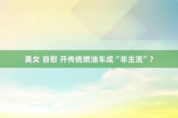 美女 自慰 开传统燃油车成“非主流”？