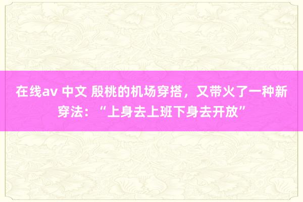 在线av 中文 殷桃的机场穿搭，又带火了一种新穿法：“上身去上班下身去开放”