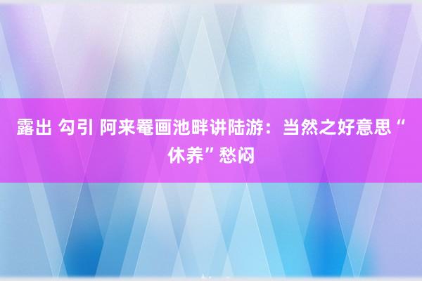 露出 勾引 阿来罨画池畔讲陆游：当然之好意思“休养”愁闷