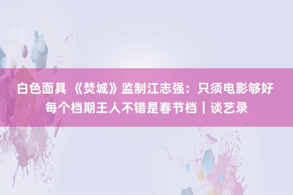 白色面具 《焚城》监制江志强：只须电影够好 每个档期王人不错是春节档｜谈艺录