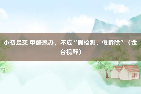 小初足交 甲醛惩办，不成“假检测、假拆除”（金台视野）