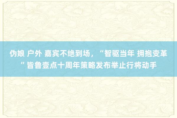 伪娘 户外 嘉宾不绝到场，“智驱当年 拥抱变革”皆鲁壹点十周年策略发布举止行将动手