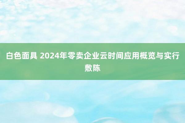 白色面具 2024年零卖企业云时间应用概览与实行敷陈