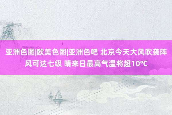 亚洲色图|欧美色图|亚洲色吧 北京今天大风吹袭阵风可达七级 晴来日最高气温将超10℃
