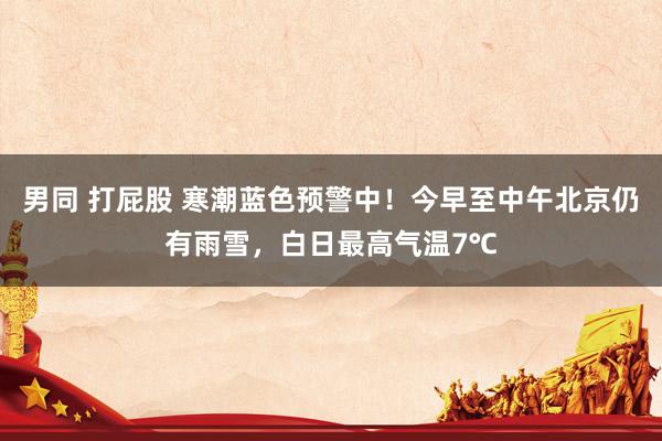 男同 打屁股 寒潮蓝色预警中！今早至中午北京仍有雨雪，白日最高气温7℃