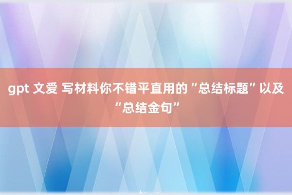 gpt 文爱 写材料你不错平直用的“总结标题”以及“总结金句”