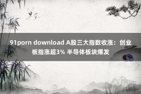91porn download A股三大指数收涨：创业板指涨超3% 半导体板块爆发