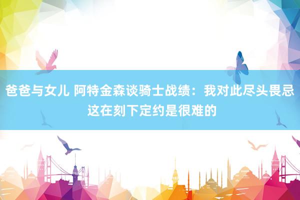 爸爸与女儿 阿特金森谈骑士战绩：我对此尽头畏忌 这在刻下定约是很难的