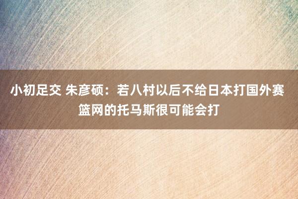 小初足交 朱彦硕：若八村以后不给日本打国外赛 篮网的托马斯很可能会打