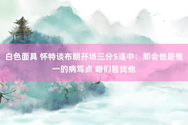 白色面具 怀特谈布朗开场三分5连中：那会他是惟一的病笃点 咱们皆找他