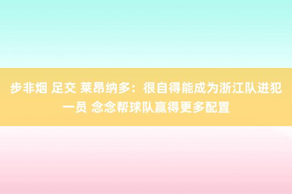 步非烟 足交 莱昂纳多：很自得能成为浙江队进犯一员 念念帮球队赢得更多配置