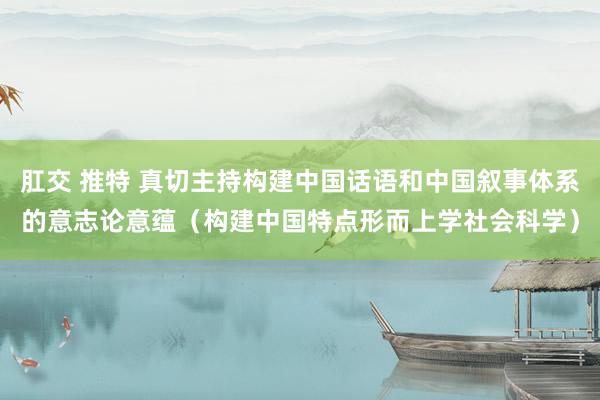 肛交 推特 真切主持构建中国话语和中国叙事体系的意志论意蕴（构建中国特点形而上学社会科学）