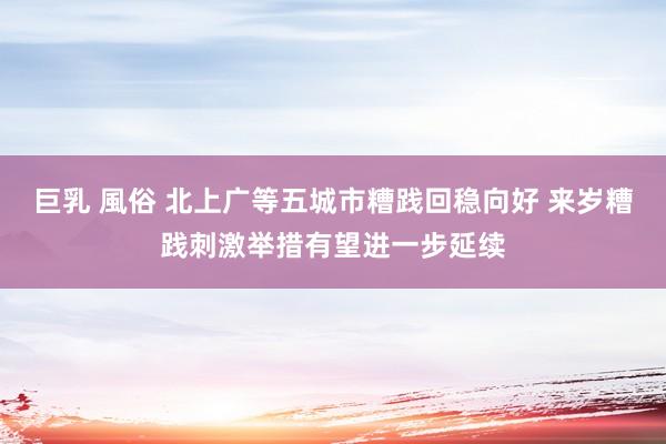 巨乳 風俗 北上广等五城市糟践回稳向好 来岁糟践刺激举措有望进一步延续