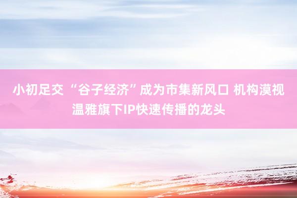 小初足交 “谷子经济”成为市集新风口 机构漠视温雅旗下IP快速传播的龙头