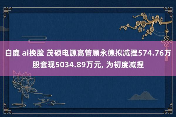 白鹿 ai换脸 茂硕电源高管顾永德拟减捏574.76万股套现5034.89万元， 为初度减捏
