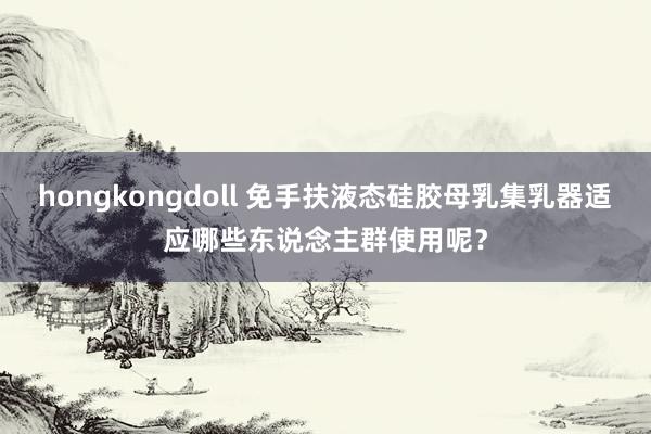 hongkongdoll 免手扶液态硅胶母乳集乳器适应哪些东说念主群使用呢？