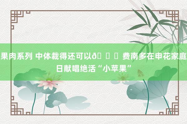 果肉系列 中体裁得还可以😁费南多在申花家庭日献唱绝活“小苹果”