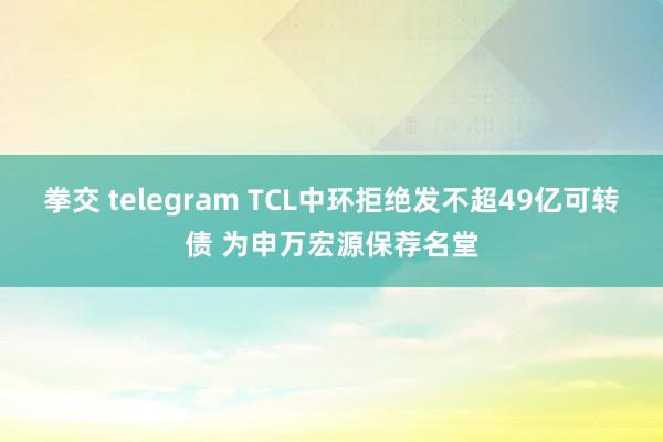 拳交 telegram TCL中环拒绝发不超49亿可转债 为申万宏源保荐名堂