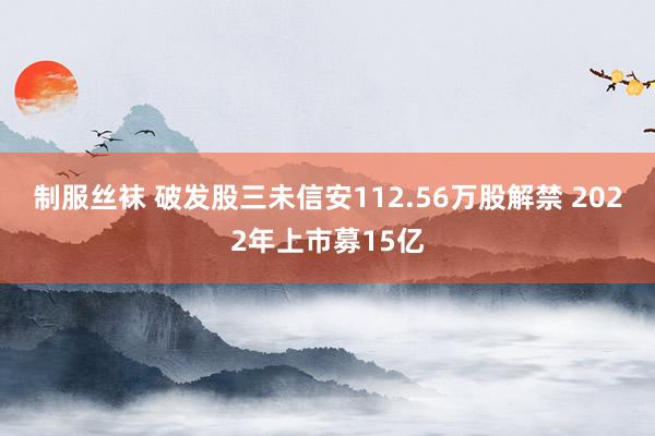 制服丝袜 破发股三未信安112.56万股解禁 2022年上市募15亿