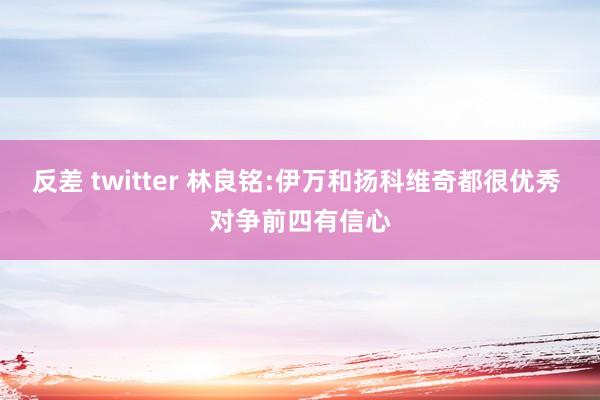 反差 twitter 林良铭:伊万和扬科维奇都很优秀 对争前四有信心