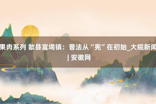 果肉系列 歙县富堨镇：普法从“宪”在初始_大皖新闻 | 安徽网