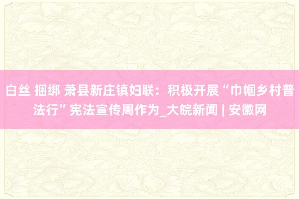 白丝 捆绑 萧县新庄镇妇联：积极开展“巾帼乡村普法行”宪法宣传周作为_大皖新闻 | 安徽网