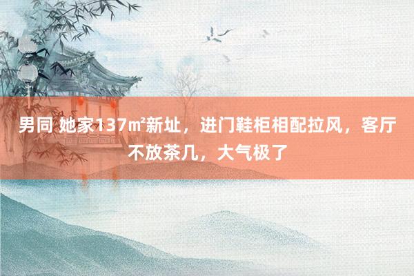 男同 她家137㎡新址，进门鞋柜相配拉风，客厅不放茶几，大气极了