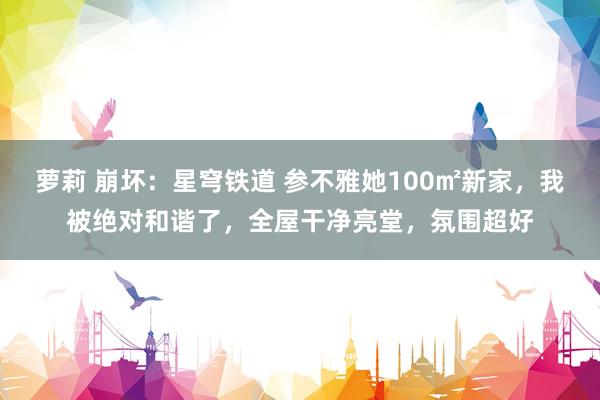 萝莉 崩坏：星穹铁道 参不雅她100㎡新家，我被绝对和谐了，全屋干净亮堂，氛围超好