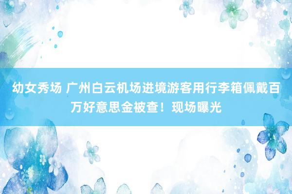幼女秀场 广州白云机场进境游客用行李箱佩戴百万好意思金被查！现场曝光