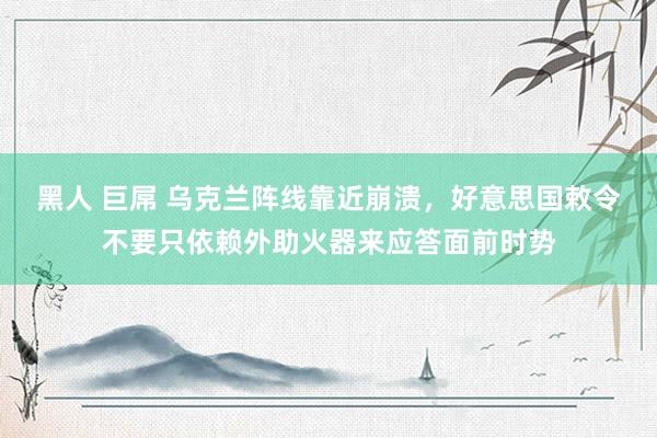 黑人 巨屌 乌克兰阵线靠近崩溃，好意思国敕令不要只依赖外助火器来应答面前时势