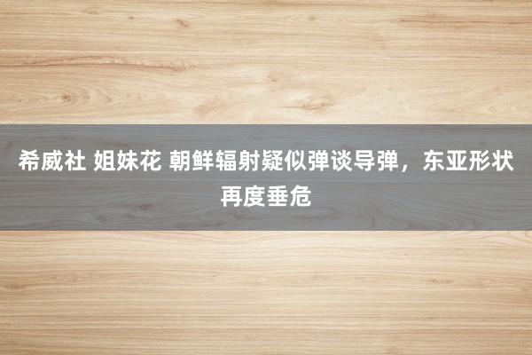 希威社 姐妹花 朝鲜辐射疑似弹谈导弹，东亚形状再度垂危