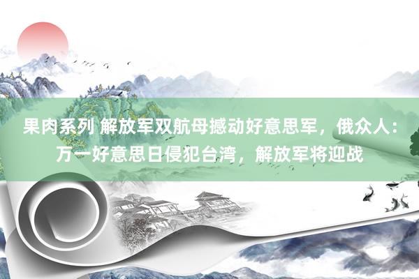 果肉系列 解放军双航母撼动好意思军，俄众人：万一好意思日侵犯台湾，解放军将迎战