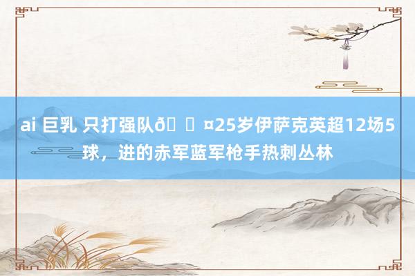 ai 巨乳 只打强队😤25岁伊萨克英超12场5球，进的赤军蓝军枪手热刺丛林