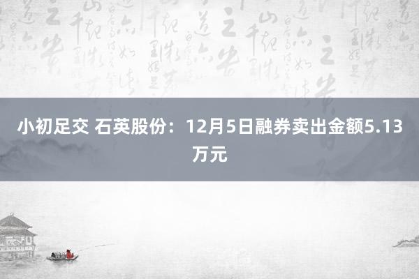 小初足交 石英股份：12月5日融券卖出金额5.13万元