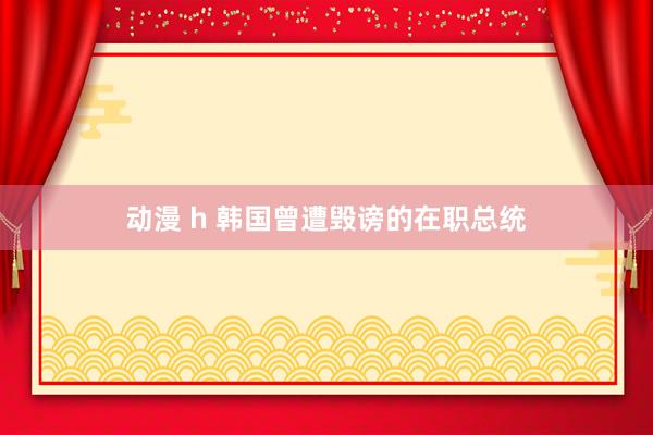 动漫 h 韩国曾遭毁谤的在职总统