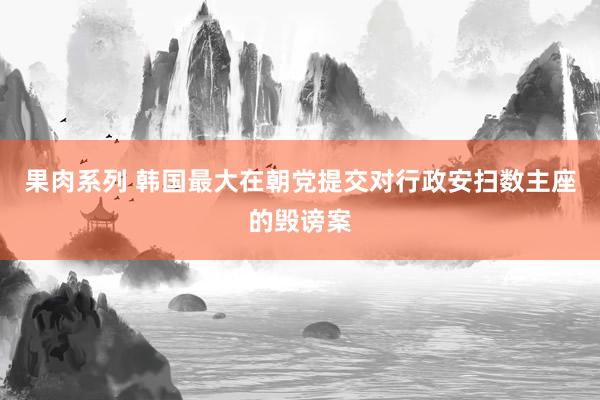 果肉系列 韩国最大在朝党提交对行政安扫数主座的毁谤案