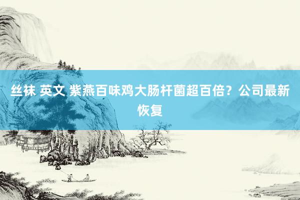 丝袜 英文 紫燕百味鸡大肠杆菌超百倍？公司最新恢复