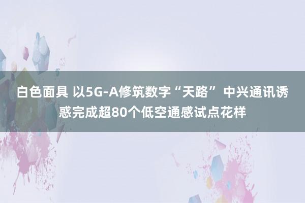 白色面具 以5G-A修筑数字“天路” 中兴通讯诱惑完成超80个低空通感试点花样
