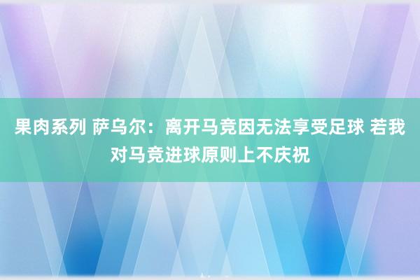 果肉系列 萨乌尔：离开马竞因无法享受足球 若我对马竞进球原则上不庆祝