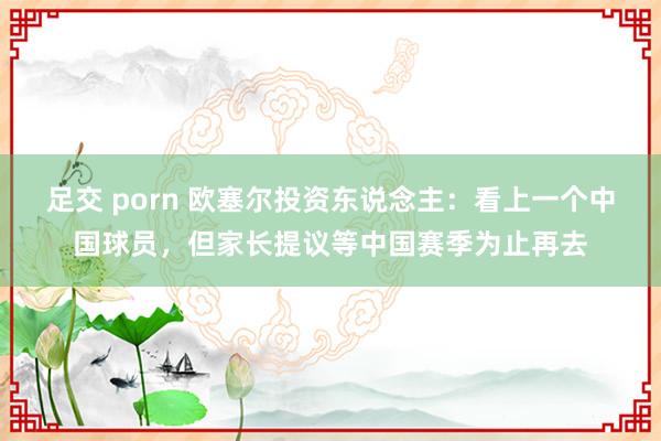 足交 porn 欧塞尔投资东说念主：看上一个中国球员，但家长提议等中国赛季为止再去