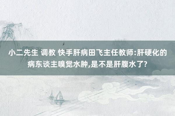 小二先生 调教 快手肝病田飞主任教师:肝硬化的病东谈主嗅觉水肿，是不是肝腹水了?