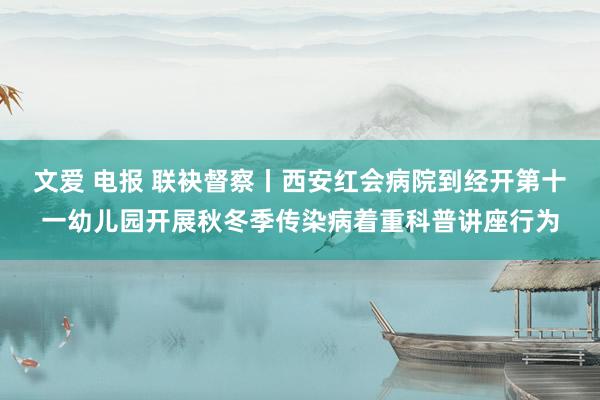 文爱 电报 联袂督察丨西安红会病院到经开第十一幼儿园开展秋冬季传染病着重科普讲座行为