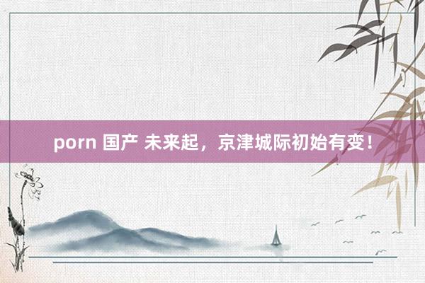 porn 国产 未来起，京津城际初始有变！