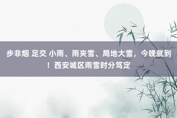 步非烟 足交 小雨、雨夹雪、局地大雪，今晚就到！西安城区雨雪时分笃定