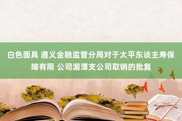 白色面具 遵义金融监管分局对于太平东谈主寿保障有限 公司湄潭支公司取销的批复